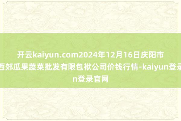 开云kaiyun.com2024年12月16日庆阳市西峰西郊瓜果蔬菜批发有限包袱公司价钱行情-kaiyun登录官网