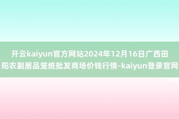 开云kaiyun官方网站2024年12月16日广西田阳农副居品笼统批发商场价钱行情-kaiyun登录官网