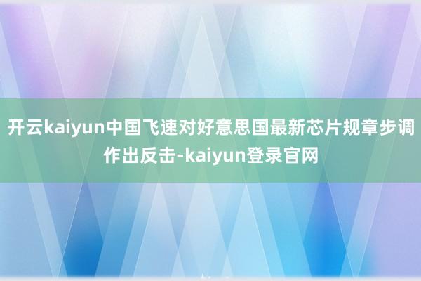 开云kaiyun中国飞速对好意思国最新芯片规章步调作出反击-kaiyun登录官网