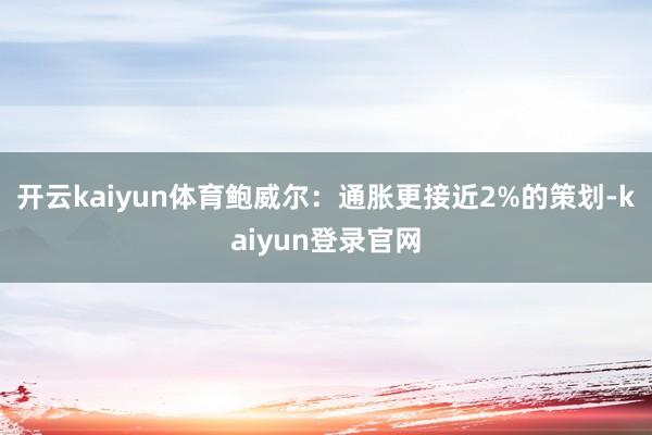 开云kaiyun体育鲍威尔：通胀更接近2%的策划-kaiyun登录官网