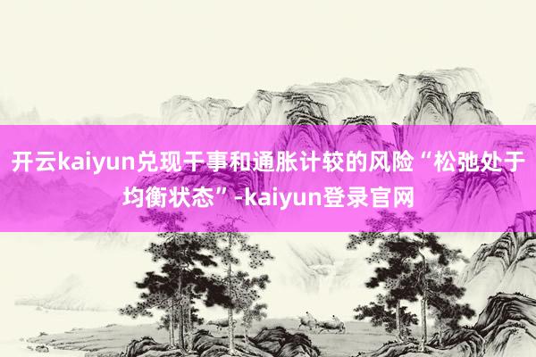 开云kaiyun兑现干事和通胀计较的风险“松弛处于均衡状态”-kaiyun登录官网