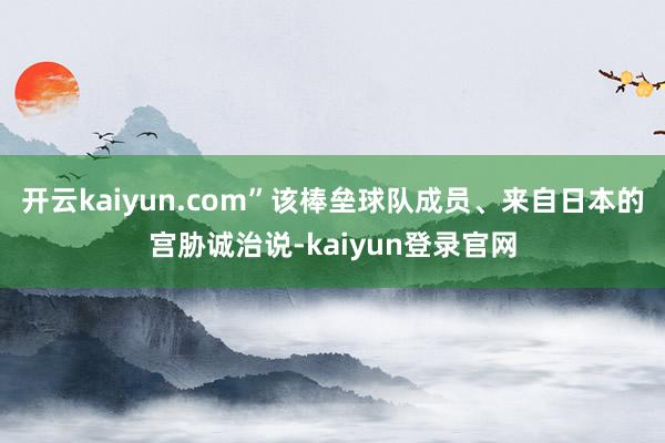 开云kaiyun.com”该棒垒球队成员、来自日本的宫胁诚治说-kaiyun登录官网