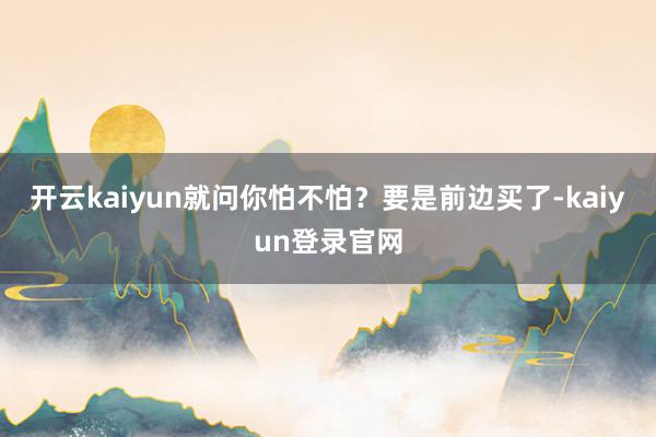 开云kaiyun就问你怕不怕？要是前边买了-kaiyun登录官网