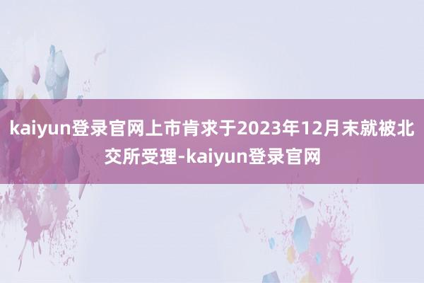 kaiyun登录官网上市肯求于2023年12月末就被北交所受理-kaiyun登录官网