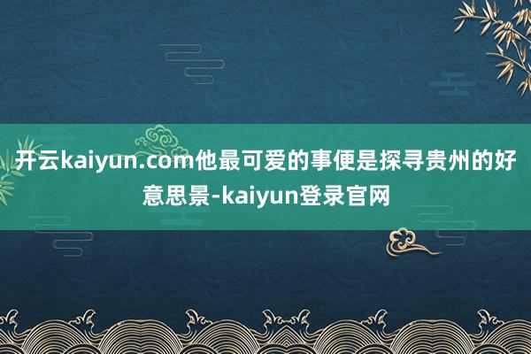 开云kaiyun.com他最可爱的事便是探寻贵州的好意思景-kaiyun登录官网