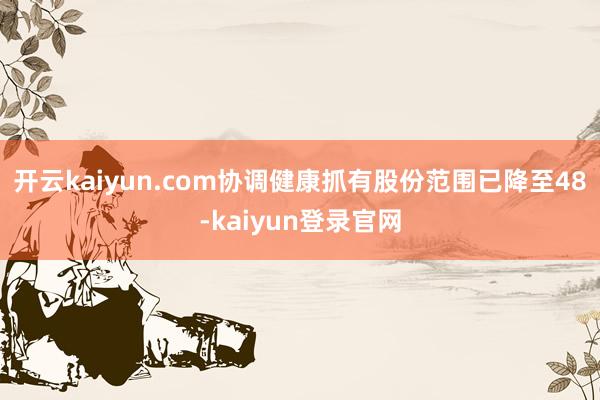 开云kaiyun.com协调健康抓有股份范围已降至48-kaiyun登录官网