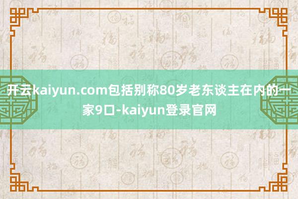开云kaiyun.com包括别称80岁老东谈主在内的一家9口-kaiyun登录官网