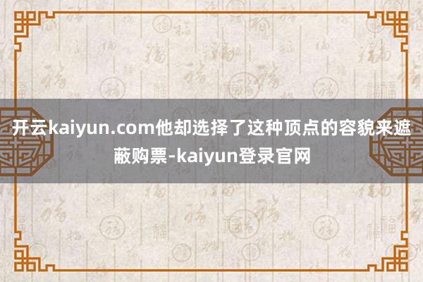开云kaiyun.com他却选择了这种顶点的容貌来遮蔽购票-kaiyun登录官网