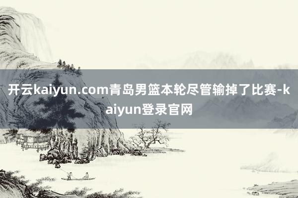 开云kaiyun.com青岛男篮本轮尽管输掉了比赛-kaiyun登录官网