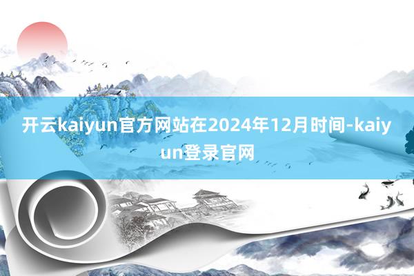 开云kaiyun官方网站在2024年12月时间-kaiyun登录官网
