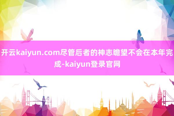 开云kaiyun.com尽管后者的神志瞻望不会在本年完成-kaiyun登录官网