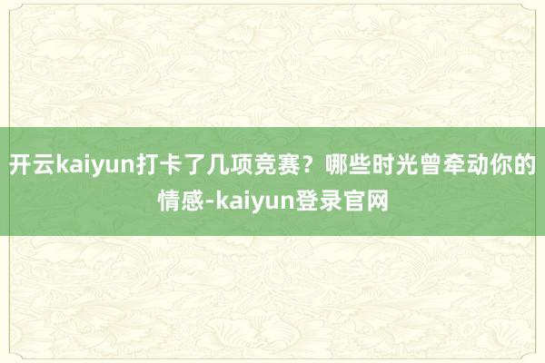 开云kaiyun打卡了几项竞赛？哪些时光曾牵动你的情感-kaiyun登录官网