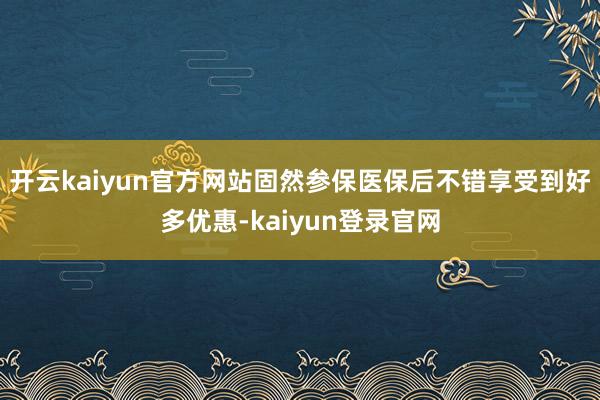 开云kaiyun官方网站固然参保医保后不错享受到好多优惠-kaiyun登录官网