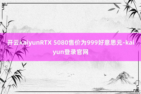 开云kaiyunRTX 5080售价为999好意思元-kaiyun登录官网
