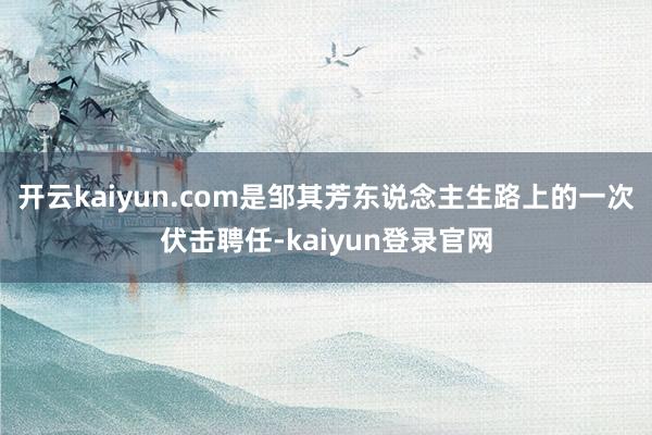 开云kaiyun.com是邹其芳东说念主生路上的一次伏击聘任-kaiyun登录官网