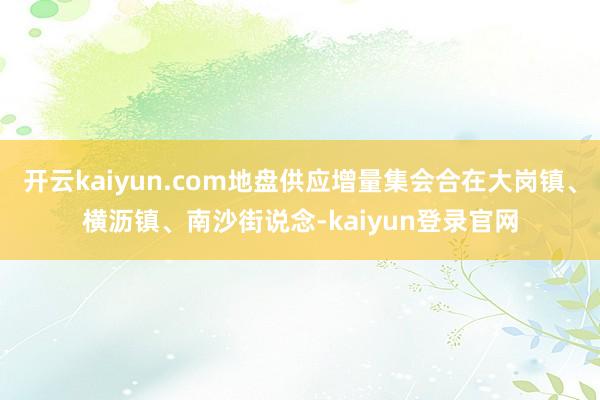 开云kaiyun.com地盘供应增量集会合在大岗镇、横沥镇、南沙街说念-kaiyun登录官网