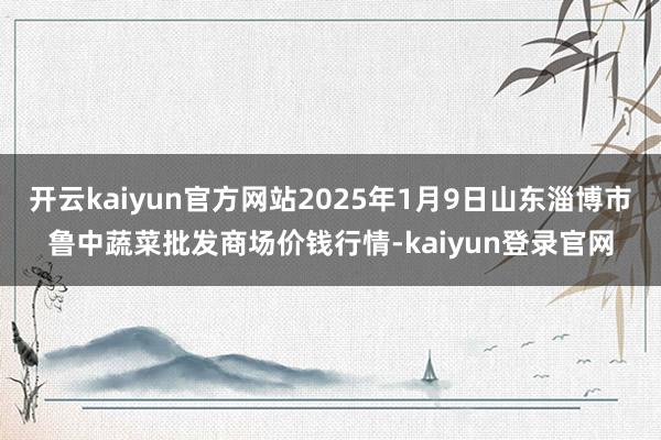 开云kaiyun官方网站2025年1月9日山东淄博市鲁中蔬菜批发商场价钱行情-kaiyun登录官网