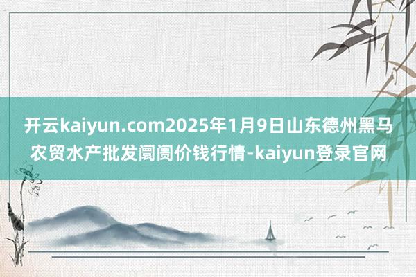 开云kaiyun.com2025年1月9日山东德州黑马农贸水产批发阛阓价钱行情-kaiyun登录官网