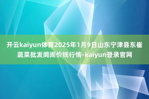 开云kaiyun体育2025年1月9日山东宁津县东崔蔬菜批发阛阓价钱行情-kaiyun登录官网
