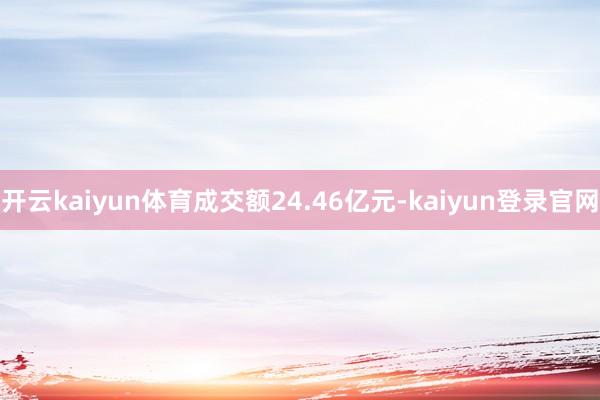 开云kaiyun体育成交额24.46亿元-kaiyun登录官网