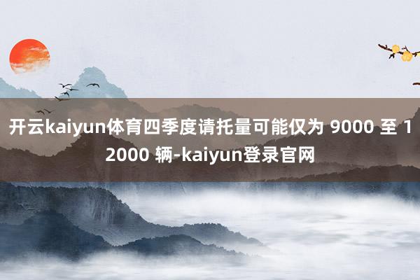 开云kaiyun体育四季度请托量可能仅为 9000 至 12000 辆-kaiyun登录官网