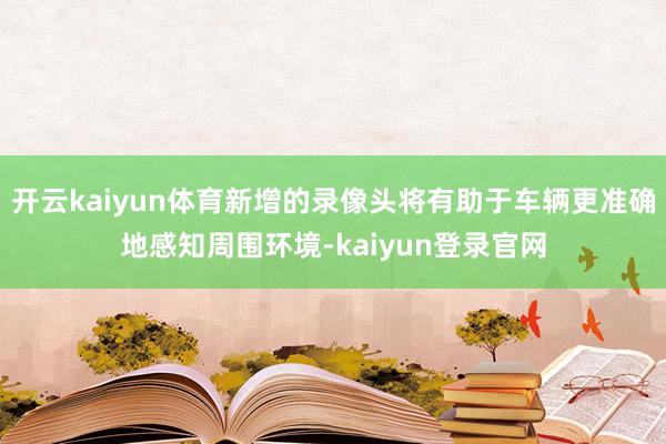 开云kaiyun体育新增的录像头将有助于车辆更准确地感知周围环境-kaiyun登录官网