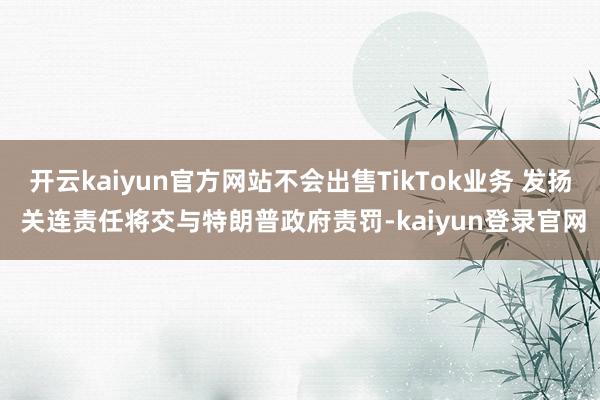 开云kaiyun官方网站不会出售TikTok业务 发扬 关连责任将交与特朗普政府责罚-kaiyun登录官网