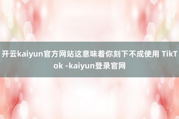 开云kaiyun官方网站这意味着你刻下不成使用 TikTok -kaiyun登录官网