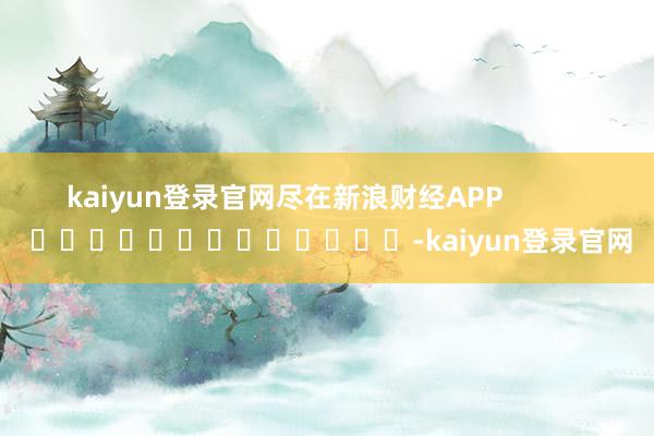 kaiyun登录官网尽在新浪财经APP            													-kaiyun登录官网
