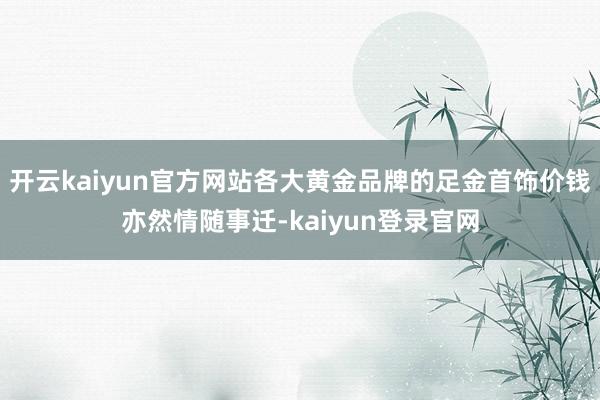 开云kaiyun官方网站各大黄金品牌的足金首饰价钱亦然情随事迁-kaiyun登录官网