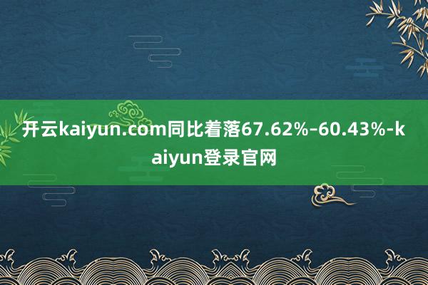 开云kaiyun.com同比着落67.62%–60.43%-kaiyun登录官网