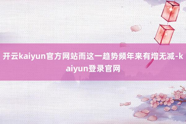 开云kaiyun官方网站而这一趋势频年来有增无减-kaiyun登录官网