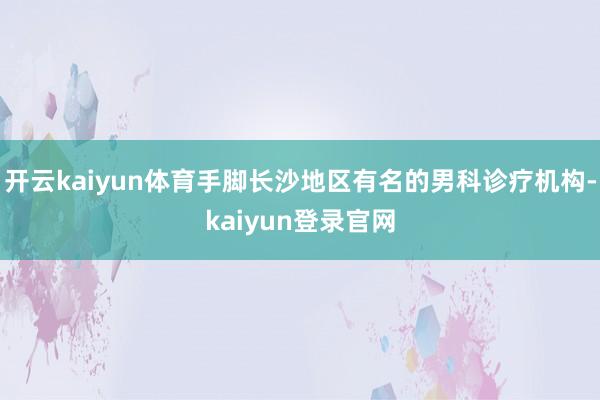 开云kaiyun体育手脚长沙地区有名的男科诊疗机构-kaiyun登录官网