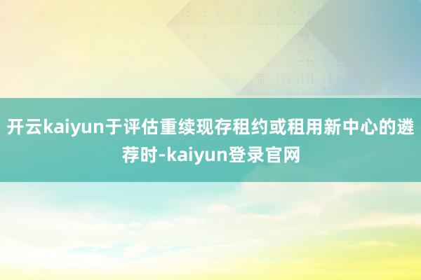 开云kaiyun于评估重续现存租约或租用新中心的遴荐时-kaiyun登录官网