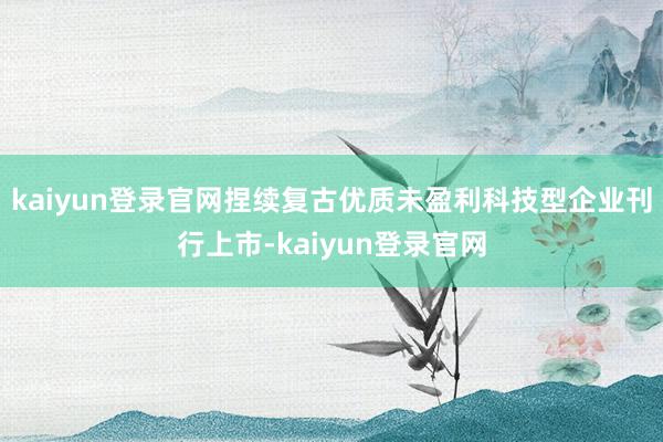 kaiyun登录官网捏续复古优质未盈利科技型企业刊行上市-kaiyun登录官网