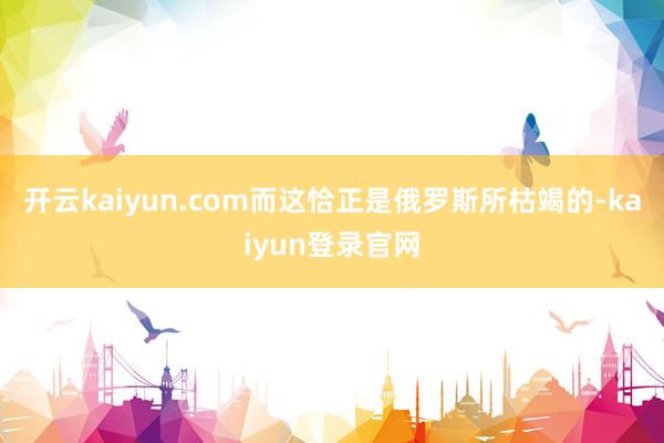 开云kaiyun.com而这恰正是俄罗斯所枯竭的-kaiyun登录官网