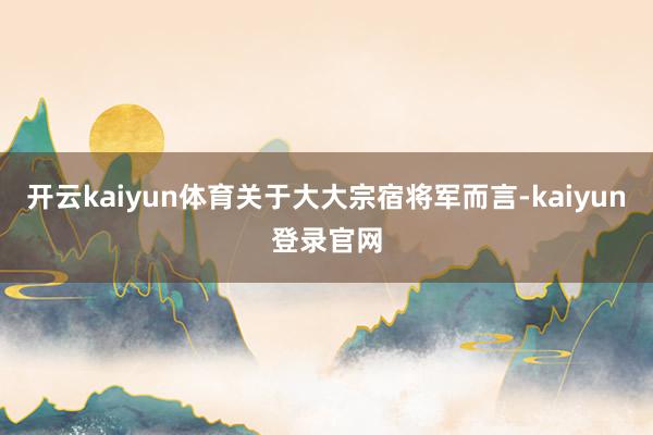 开云kaiyun体育关于大大宗宿将军而言-kaiyun登录官网