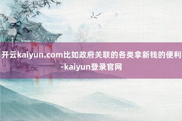 开云kaiyun.com比如政府关联的各类拿新钱的便利-kaiyun登录官网