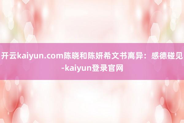 开云kaiyun.com陈晓和陈妍希文书离异:感德碰见-kaiyun登录官网