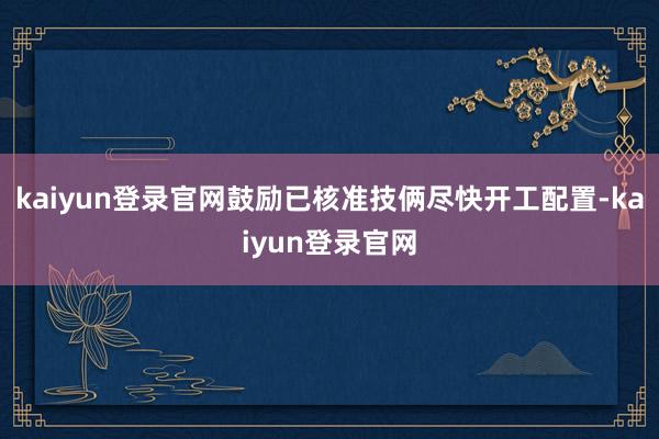 kaiyun登录官网鼓励已核准技俩尽快开工配置-kaiyun登录官网