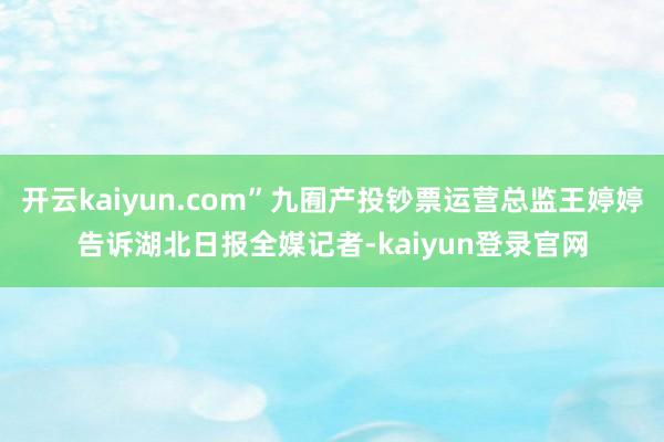 开云kaiyun.com”九囿产投钞票运营总监王婷婷告诉湖北日报全媒记者-kaiyun登录官网
