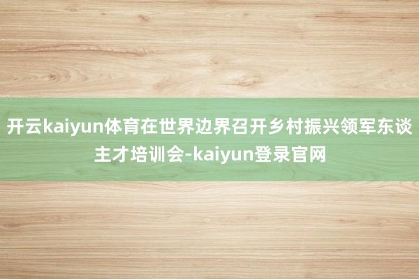 开云kaiyun体育在世界边界召开乡村振兴领军东谈主才培训会-kaiyun登录官网