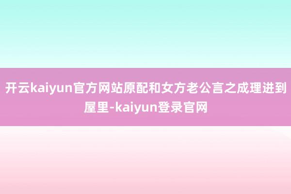 开云kaiyun官方网站原配和女方老公言之成理进到屋里-kaiyun登录官网
