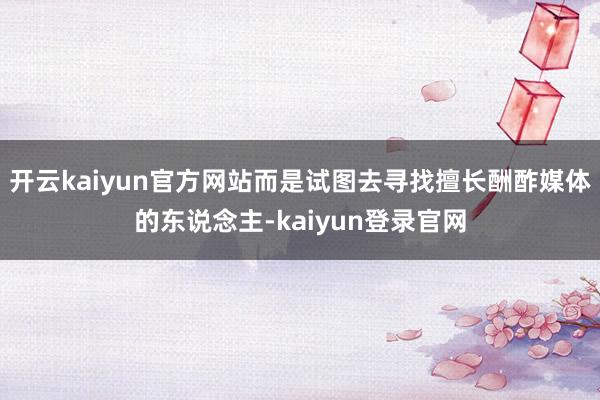 开云kaiyun官方网站而是试图去寻找擅长酬酢媒体的东说念主-kaiyun登录官网