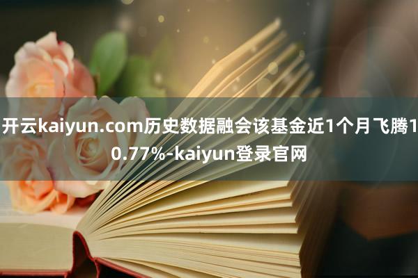 开云kaiyun.com历史数据融会该基金近1个月飞腾10.77%-kaiyun登录官网