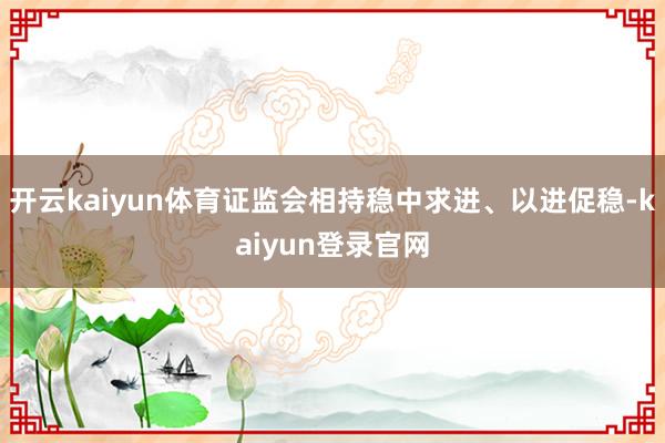 开云kaiyun体育证监会相持稳中求进、以进促稳-kaiyun登录官网