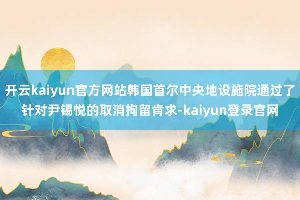开云kaiyun官方网站韩国首尔中央地设施院通过了针对尹锡悦的取消拘留肯求-kaiyun登录官网