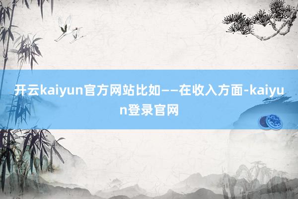 开云kaiyun官方网站比如——　　在收入方面-kaiyun登录官网