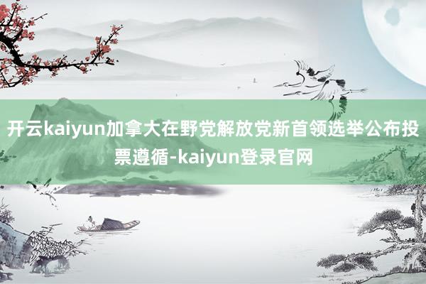 开云kaiyun加拿大在野党解放党新首领选举公布投票遵循-kaiyun登录官网