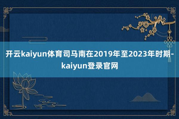 开云kaiyun体育司马南在2019年至2023年时期-kaiyun登录官网